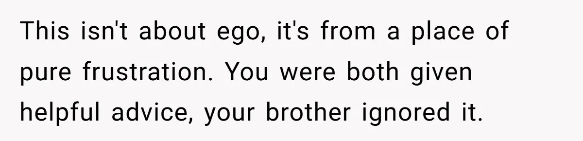 This isn't about ego, it's from a place of pure frustration. You were both given helpful advice, your brother ignored it.