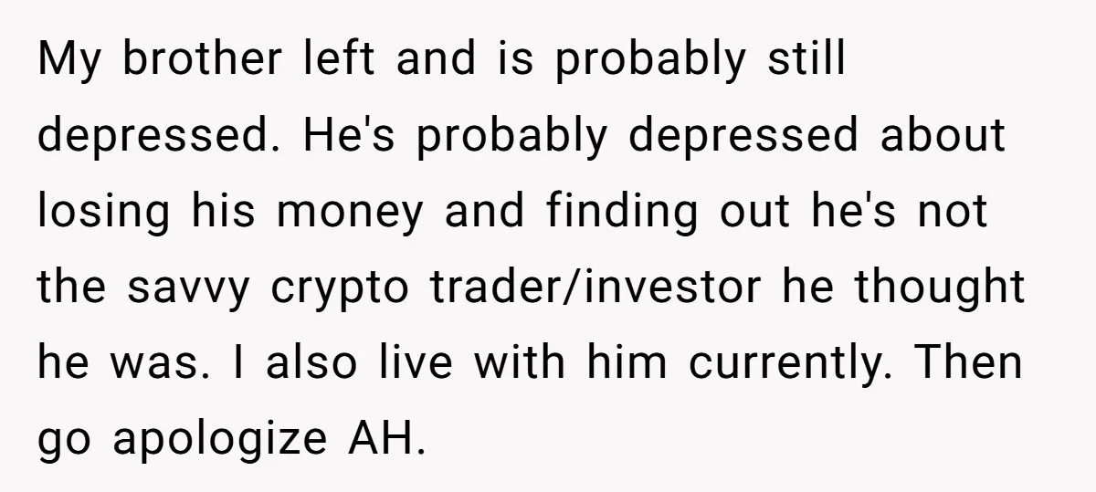 My brother left and is probably still depressed. He's probably depressed about losing his money and finding out he's not the savvy crypto trader/investor he thought he was. I also...