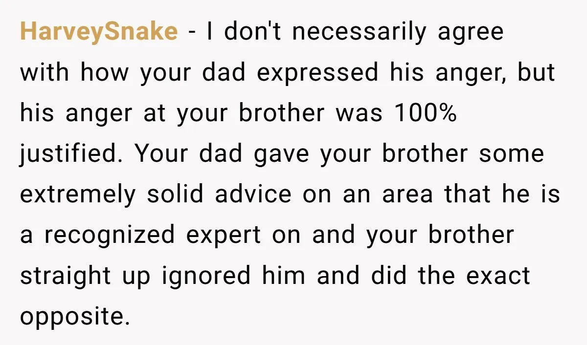 HarveySnake − I don't necessarily agree with how your dad expressed his anger, but his anger at your brother was 100% justified. Your dad gave your brother some extremely solid...