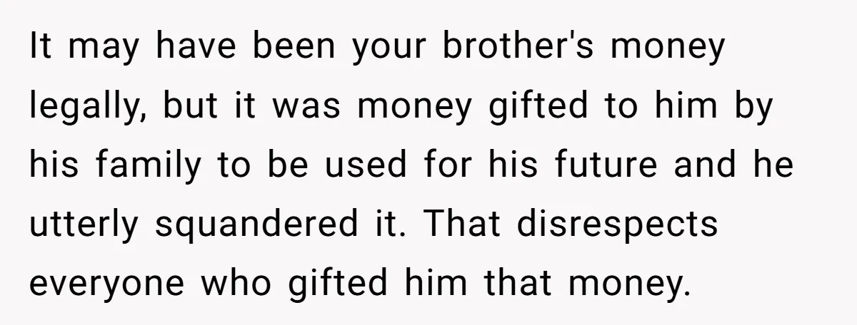 It may have been your brother's money legally, but it was money gifted to him by his family to be used for his future and he utterly squandered it. That...