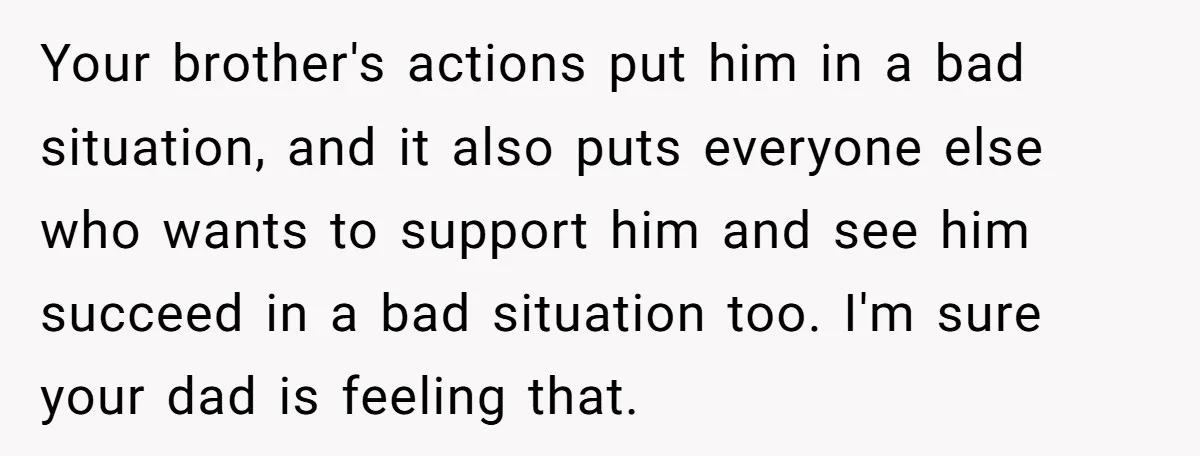 Your brother's actions put him in a bad situation, and it also puts everyone else who wants to support him and see him succeed in a bad situation too. I'm...