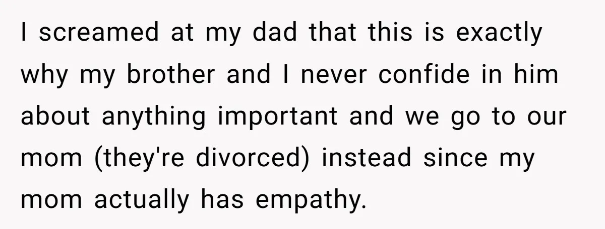 I screamed at my dad that this is exactly why my brother and I never confide in him about anything important and we go to our mom (they're divorced) instead...