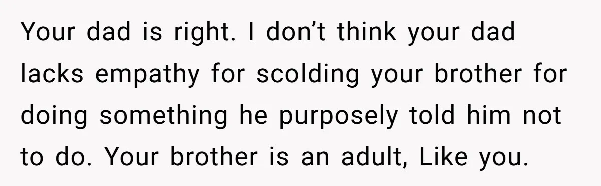 Your dad is right. I don’t think your dad lacks empathy for scolding your brother for doing something he purposely told him not to do. Your brother is an adult,...