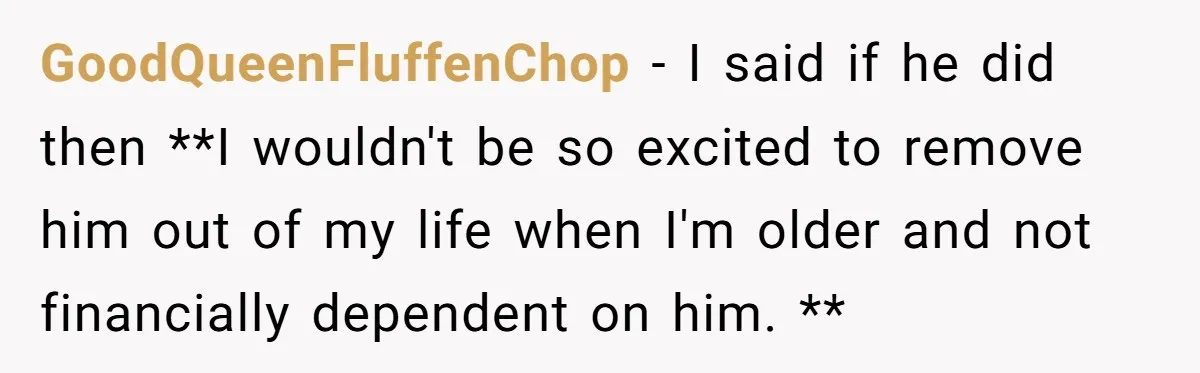 GoodQueenFluffenChop − I said if he did then **I wouldn't be so excited to remove him out of my life when I'm older and not financially dependent on him. **