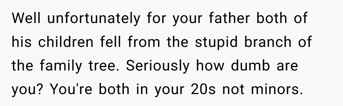 Well unfortunately for your father both of his children fell from the stupid branch of the family tree. Seriously how dumb are you? You're both in your 20s not minors.