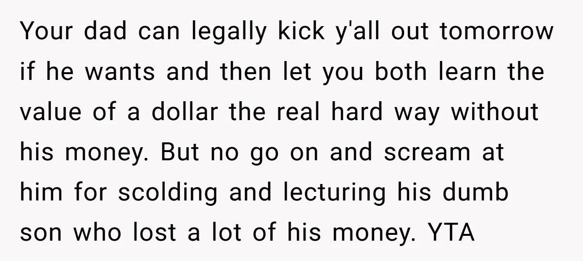 Your dad can legally kick y'all out tomorrow if he wants and then let you both learn the value of a dollar the real hard way without his money. But...