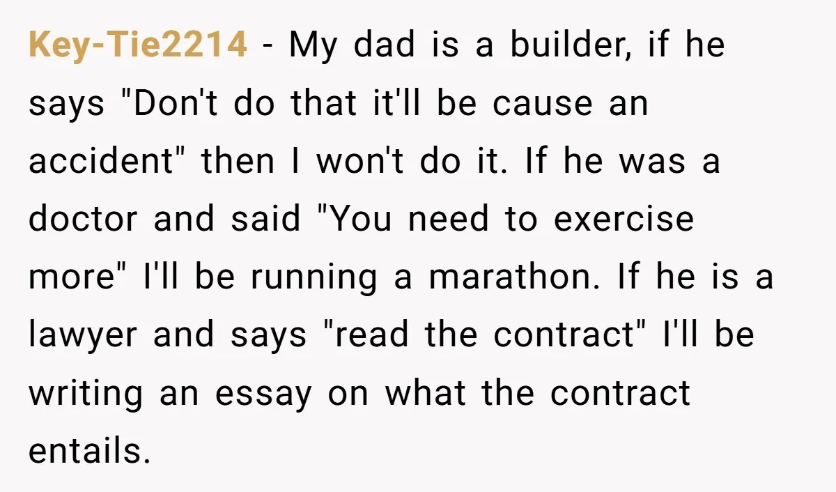 Key-Tie2214 − My dad is a builder, if he says "Don't do that it'll be cause an accident" then I won't do it. If he was a doctor and said...
