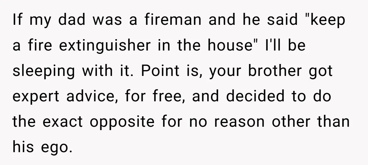 If my dad was a fireman and he said "keep a fire extinguisher in the house" I'll be sleeping with it. Point is, your brother got expert advice, for free,...