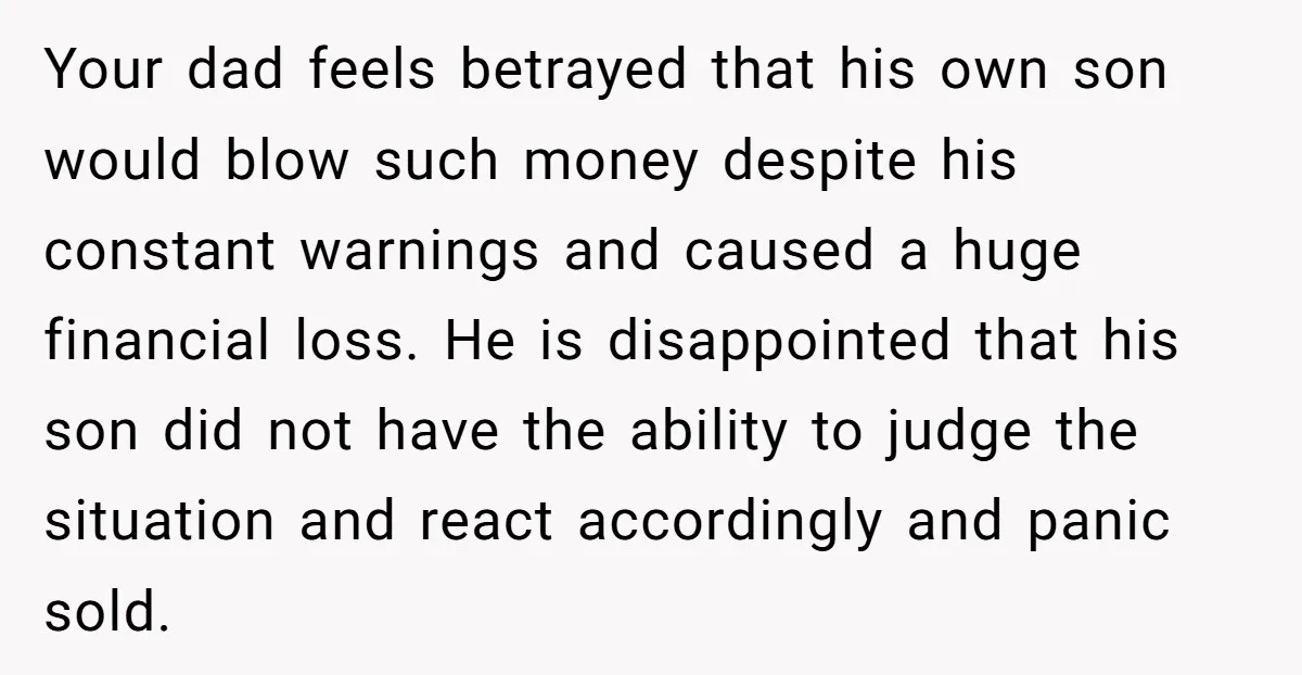 Your dad feels betrayed that his own son would blow such money despite his constant warnings and caused a huge financial loss. He is disappointed that his son did not...