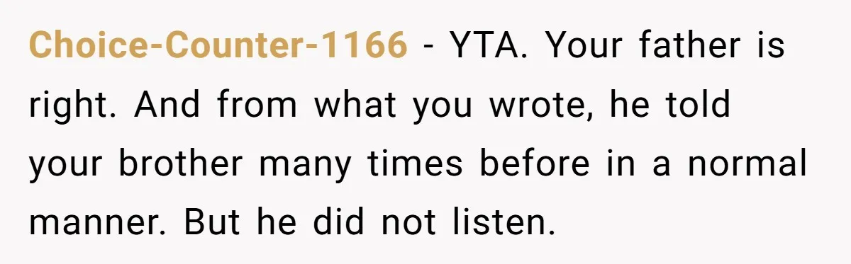 Choice-Counter-1166 − YTA. Your father is right. And from what you wrote, he told your brother many times before in a normal manner. But he did not listen.