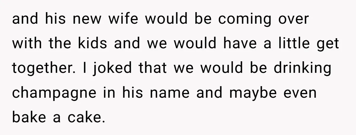 and his new wife would be coming over with the kids and we would have a little get together. I joked that we would be drinking champagne in his name...