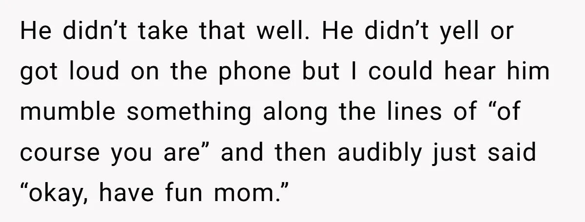 He didn’t take that well. He didn’t yell or got loud on the phone but I could hear him mumble something along the lines of “of course you are” and...