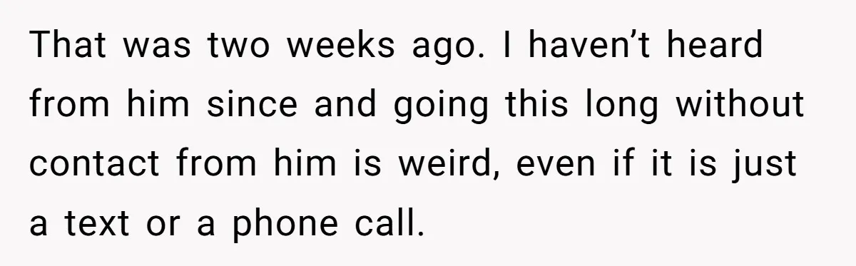 That was two weeks ago. I haven’t heard from him since and going this long without contact from him is weird, even if it is just a text or a...