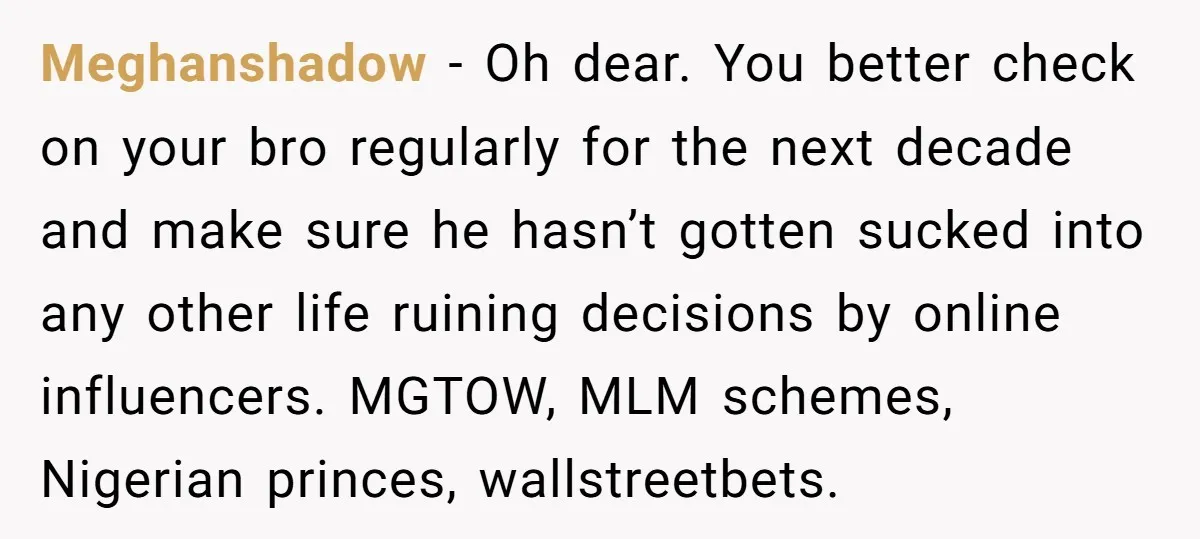 Meghanshadow − Oh dear. You better check on your bro regularly for the next decade and make sure he hasn’t gotten sucked into any other life ruining decisions by online...