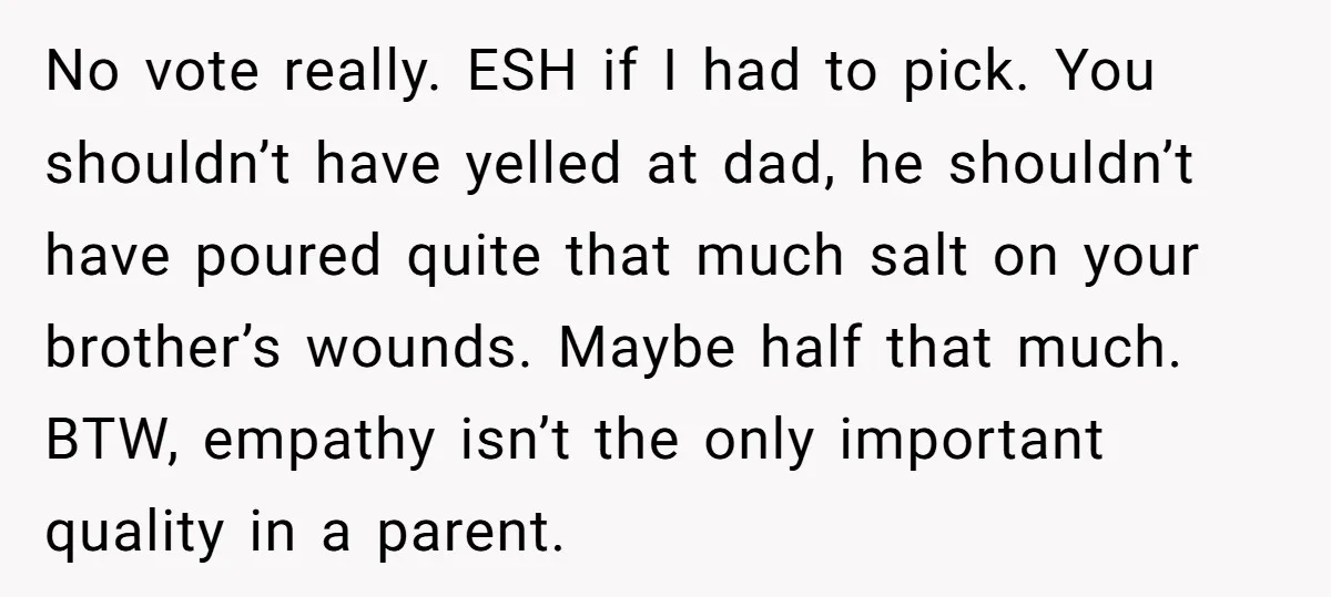 No vote really. ESH if I had to pick. You shouldn’t have yelled at dad, he shouldn’t have poured quite that much salt on your brother’s wounds. Maybe half that...