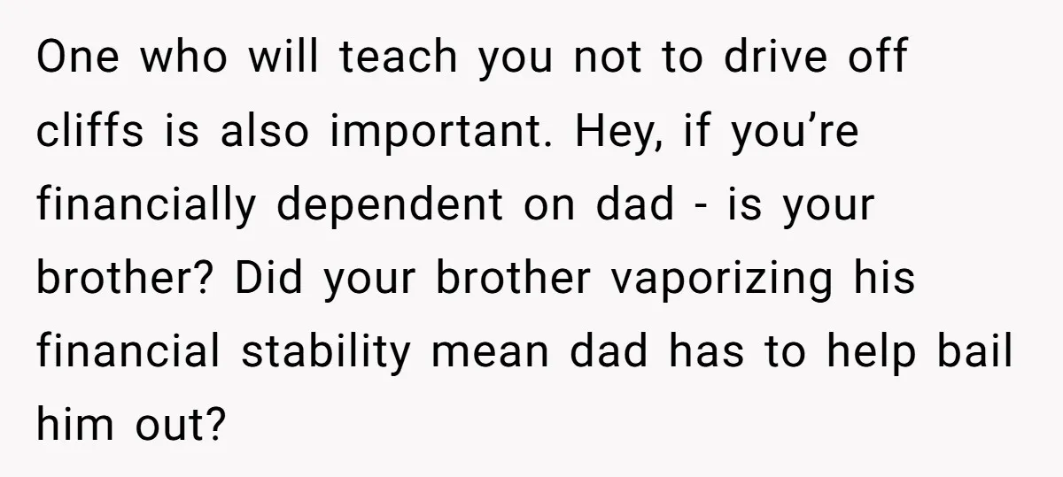 One who will teach you not to drive off cliffs is also important. Hey, if you’re financially dependent on dad - is your brother? Did your brother vaporizing his financial...