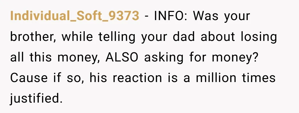 Individual_Soft_9373 − INFO: Was your brother, while telling your dad about losing all this money, ALSO asking for money? Cause if so, his reaction is a million times justified.