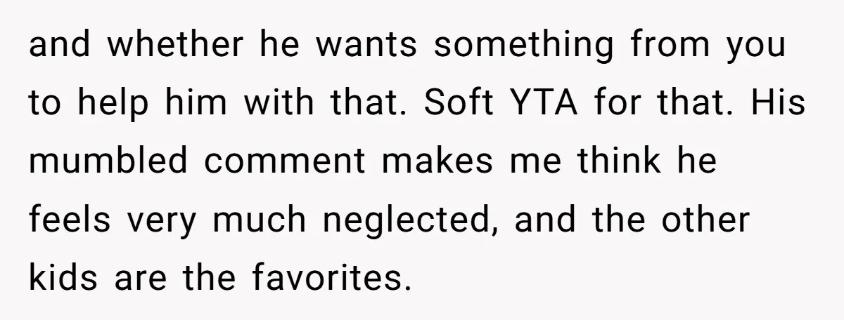 and whether he wants something from you to help him with that. Soft YTA for that. His mumbled comment makes me think he feels very much neglected, and the other...