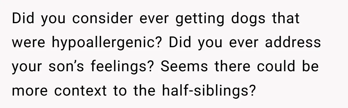 Did you consider ever getting dogs that were hypoallergenic? Did you ever address your son’s feelings? Seems there could be more context to the half-siblings?
