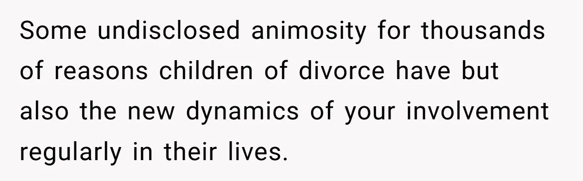 Some undisclosed animosity for thousands of reasons children of divorce have but also the new dynamics of your involvement regularly in their lives.