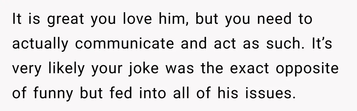 It is great you love him, but you need to actually communicate and act as such. It’s very likely your joke was the exact opposite of funny but fed into...
