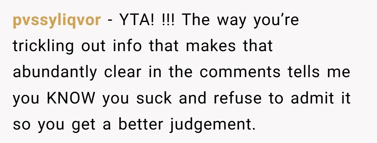 pvssyliqvor − YTA! !!! The way you’re trickling out info that makes that abundantly clear in the comments tells me you KNOW you suck and refuse to admit it so...