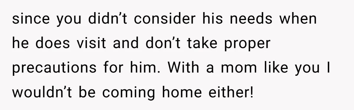 since you didn’t consider his needs when he does visit and don’t take proper precautions for him. With a mom like you I wouldn’t be coming home either!