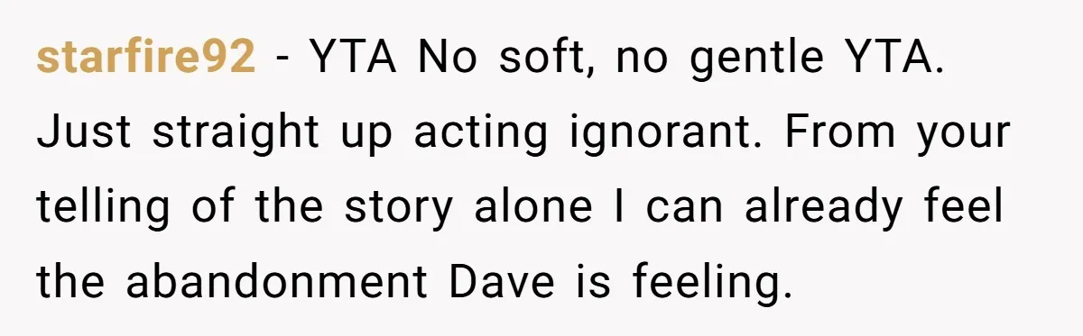 starfire92 − YTA No soft, no gentle YTA. Just straight up acting ignorant. From your telling of the story alone I can already feel the abandonment Dave is feeling.
