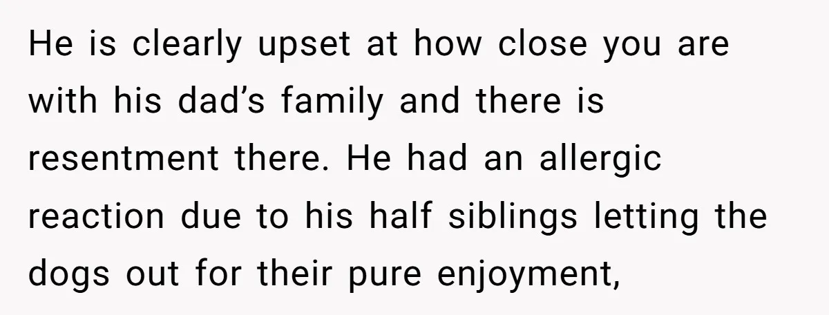He is clearly upset at how close you are with his dad’s family and there is resentment there. He had an allergic reaction due to his half siblings letting the...