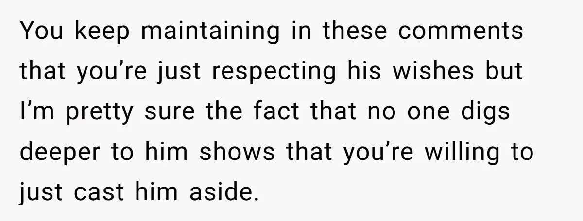 You keep maintaining in these comments that you’re just respecting his wishes but I’m pretty sure the fact that no one digs deeper to him shows that you’re willing to...