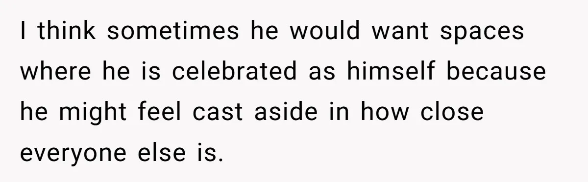 I think sometimes he would want spaces where he is celebrated as himself because he might feel cast aside in how close everyone else is.