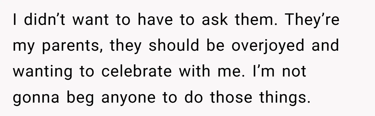 I didn’t want to have to ask them. They’re my parents, they should be overjoyed and wanting to celebrate with me. I’m not gonna beg anyone to do those things.