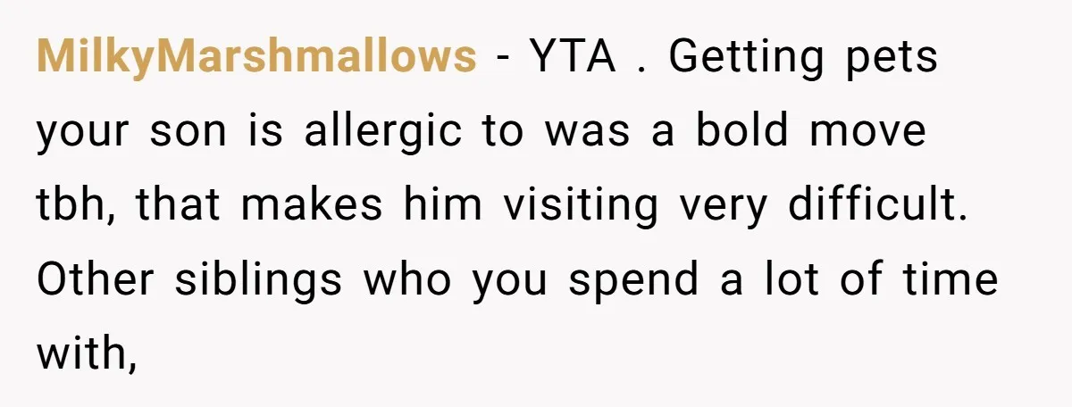 MilkyMarshmallows − YTA . Getting pets your son is allergic to was a bold move tbh, that makes him visiting very difficult. Other siblings who you spend a lot of...
