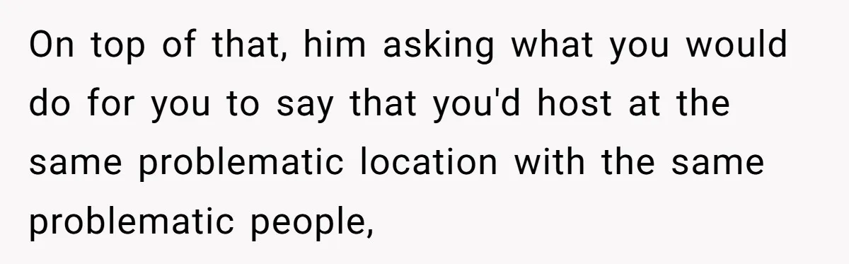 On top of that, him asking what you would do for you to say that you'd host at the same problematic location with the same problematic people,