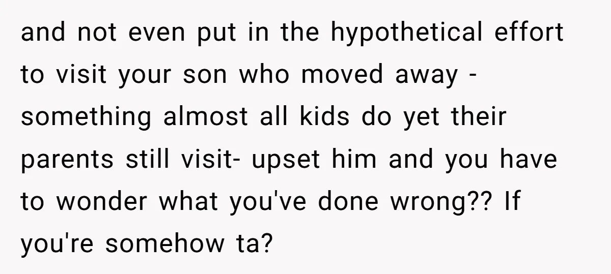 and not even put in the hypothetical effort to visit your son who moved away - something almost all kids do yet their parents still visit- upset him and you...