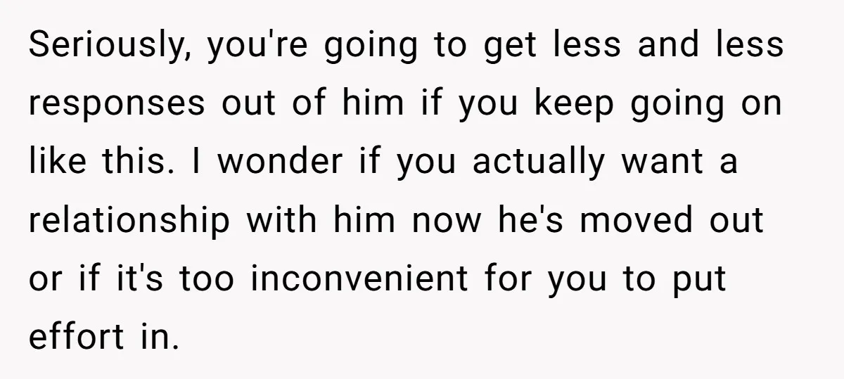 Seriously, you're going to get less and less responses out of him if you keep going on like this. I wonder if you actually want a relationship with him now...