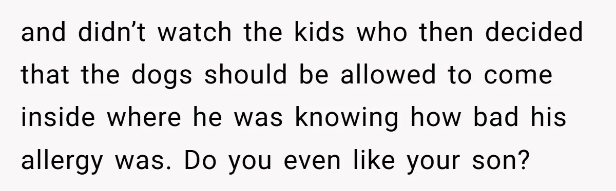 and didn’t watch the kids who then decided that the dogs should be allowed to come inside where he was knowing how bad his allergy was. Do you even like...