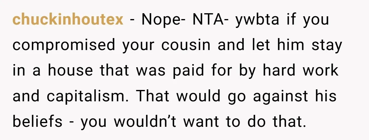 chuckinhoutex − Nope- NTA- ywbta if you compromised your cousin and let him stay in a house that was paid for by hard work and capitalism. That would go against...