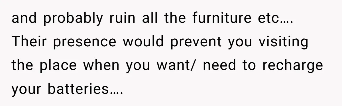 and probably ruin all the furniture etc…. Their presence would prevent you visiting the place when you want/ need to recharge your batteries….