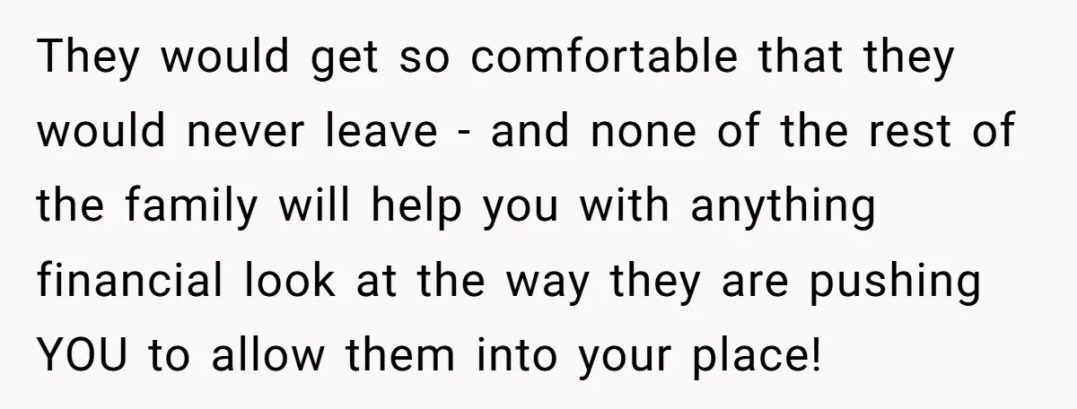 They would get so comfortable that they would never leave - and none of the rest of the family will help you with anything financial look at the way they...