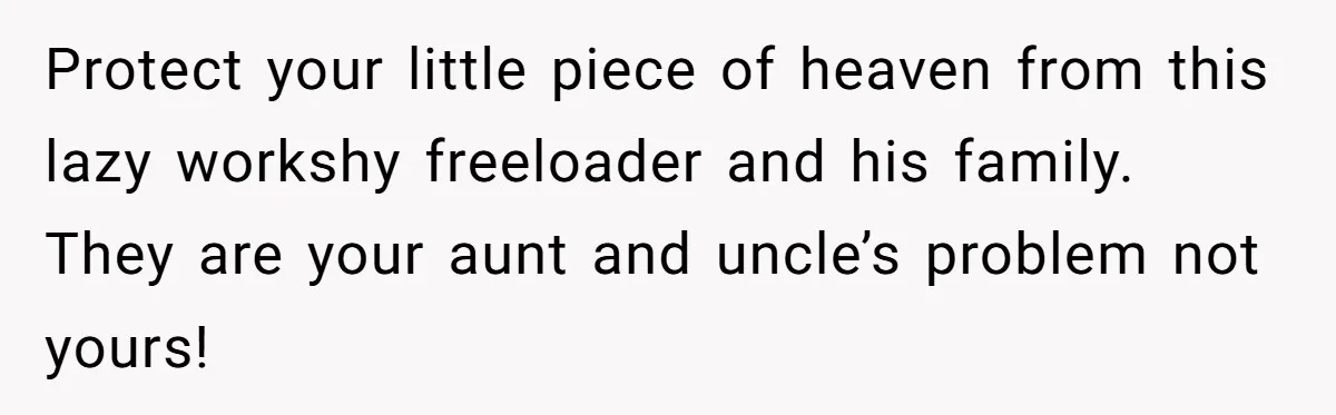 Protect your little piece of heaven from this lazy workshy freeloader and his family. They are your aunt and uncle’s problem not yours!