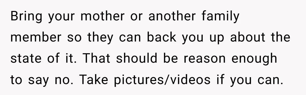 Bring your mother or another family member so they can back you up about the state of it. That should be reason enough to say no. Take pictures/videos if you...