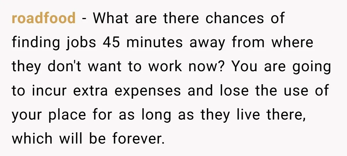 roadfood − What are there chances of finding jobs 45 minutes away from where they don't want to work now? You are going to incur extra expenses and lose the...