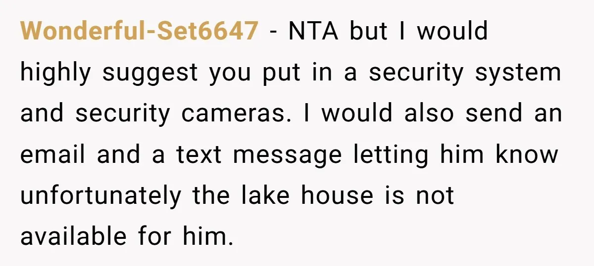 Wonderful-Set6647 − NTA but I would highly suggest you put in a security system and security cameras. I would also send an email and a text message letting him know...