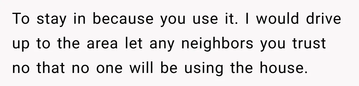 To stay in because you use it. I would drive up to the area let any neighbors you trust no that no one will be using the house.