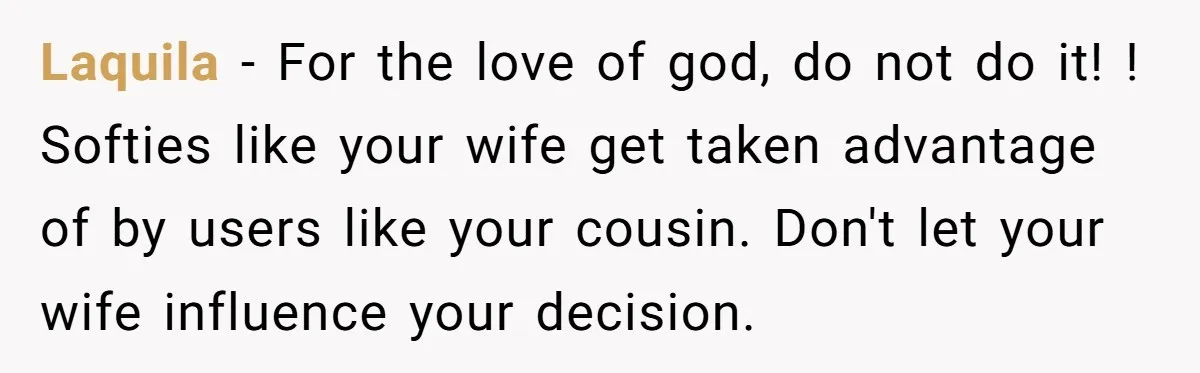 Laquila − For the love of god, do not do it! ! Softies like your wife get taken advantage of by users like your cousin. Don't let your wife influence...