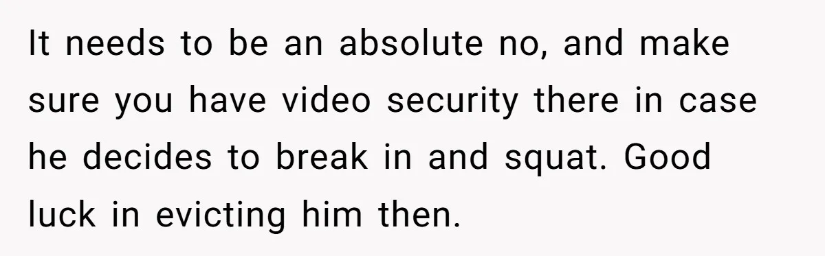 It needs to be an absolute no, and make sure you have video security there in case he decides to break in and squat. Good luck in evicting him then.