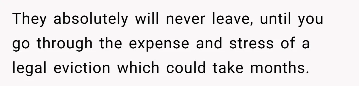 They absolutely will never leave, until you go through the expense and stress of a legal eviction which could take months.