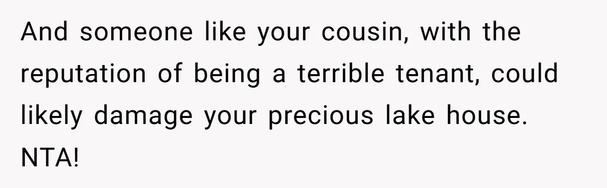And someone like your cousin, with the reputation of being a terrible tenant, could likely damage your precious lake house. NTA!