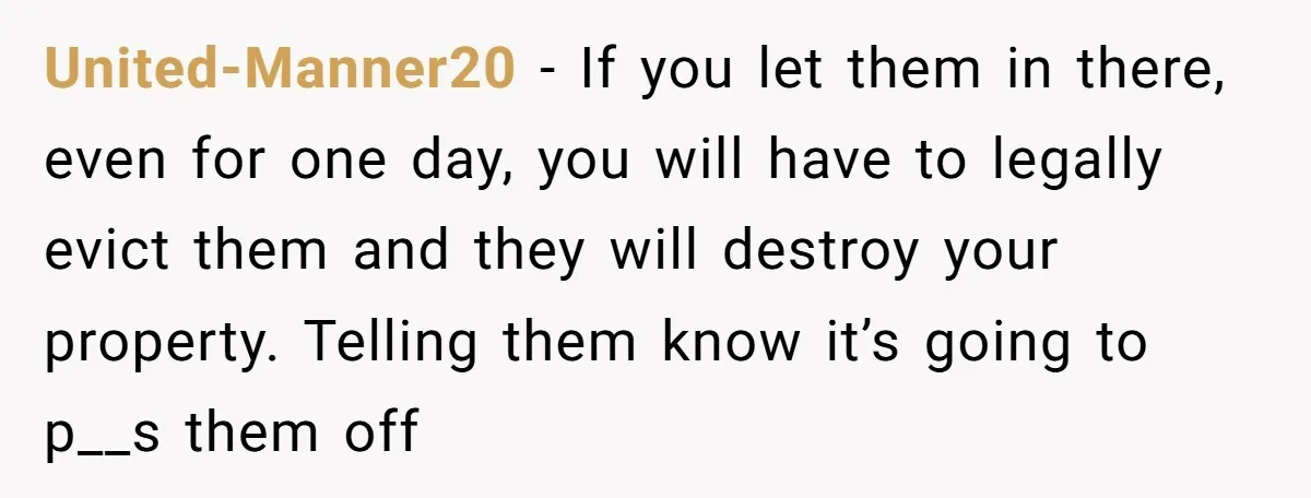 United-Manner20 − If you let them in there, even for one day, you will have to legally evict them and they will destroy your property. Telling them know it’s going...